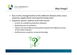 Why Change?
• Due to the amalgamation of the different divisions there were
separate applications and systems being used.
• Separate system, policies and tools meant
– A lack of consistency between divisions
– Reporting was inconsistent
– Clients received different formatted reports from different areas
of the same business
– Inefficiencies could be created internally.
 