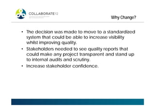 Why Change?
• The decision was made to move to a standardized
system that could be able to increase visibility
whilst improving quality.
• Stakeholders needed to see quality reports that
could make any project transparent and stand up
to internal audits and scrutiny.
• Increase stakeholder confidence.
 