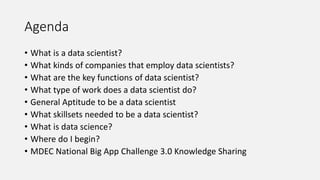Agenda
• What is a data scientist?
• What kinds of companies that employ data scientists?
• What are the key functions of data scientist?
• What type of work does a data scientist do?
• General Aptitude to be a data scientist
• What skillsets needed to be a data scientist?
• What is data science?
• Where do I begin?
• MDEC National Big App Challenge 3.0 Knowledge Sharing
 