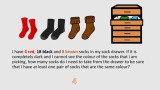 I have 4 red, 18 black and 8 brown socks in my sock drawer. If it is
completely dark and I cannot see the colour of the socks that I am
picking, how many socks do I need to take from the drawer to be sure
that I have at least one pair of socks that are the same colour?
 