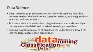 Data Science
• Data science is as an evolutionary step in interdisciplinary fields like
business analysis that incorporate computer science, modeling, statistics,
analytics, and mathematics.
• At its core, data science involves using automated methods to analyze
massive amounts of data and to extract knowledge from them.
• Drawing insight from a piece of data involves understanding how it fits
into the larger picture of an organization,
 