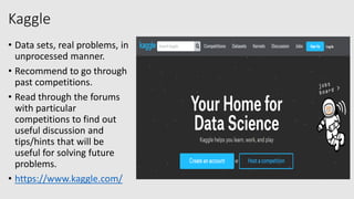 Kaggle
• Data sets, real problems, in
unprocessed manner.
• Recommend to go through
past competitions.
• Read through the forums
with particular
competitions to find out
useful discussion and
tips/hints that will be
useful for solving future
problems.
• https://www.kaggle.com/
 