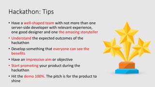 Hackathon: Tips
• Have a well-shaped team with not more than one
server-side developer with relevant experience,
one good designer and one the amazing storyteller
• Understand the expected outcomes of the
hackathon
• Develop something that everyone can see the
benefits
• Have an impressive aim or objective
• Start promoting your product during the
hackathon
• Hit the demo 100%. The pitch is for the product to
shine
 