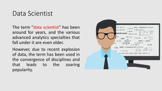 Data Scientist
The term "data scientist" has been
around for years, and the various
advanced analytics specialties that
fall under it are even older.
However, due to recent explosion
of data, the term has been used in
the convergence of disciplines and
that leads to the soaring
popularity.
 