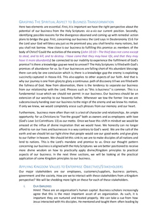 GRASPING THE SPIRITUAL ASPECT TO BUSINESS TRANSFORMATION
Here two elements are essential. First, it is important we have the right perspective about the
potential of our business from the Holy Scriptures viz-a-viz our current position. Secondly,
identifying possible reasons for the divergence observed and coming up with remedial action
plans to bridge the gap. First, concerning our business the Lord says in Deuteronomy 15:6 For
the Lord your God will bless you just as He promised you; you shall lend to many nations, but
you shall not borrow. How close is our business to fulfilling this promise as members of the
body of Christ? Could the activities of the enemy (John 10:10 – The thief does not come except
to steal, and to kill, and to destroy. I have come that they may have life, and that they may
have it more abundantly) be connected to our inability to experience the fulfillment of God’s
promise? Is there a knowledge gapwe need to unravel? The Holy Scriptures is filledwith God’s
promises of abundance for us. So if our businesses are falling short of His abundant blessings
there can only be one conclusion which is; there is a knowledge gap the enemy is exploiting
succinctly captured in Hosea 4:6. This also applies to other aspects of our faith. And that is
why our journey is one from glory to glory acontinuous path of discovery tillwe are filledwith
the fullness of God. Now from observation, there is the tendency to separate our business
from our relationship with the Lord. Phrases such as “this is business” is common. This is a
fundamental issue which we should not permit in our business. Our business should be an
extension of our worship to our heavenly Father. Whenever we tow the former line we are
subconsciously handing over our business to the reign of the enemy and we know his motive.
If only we knew, we would completely erase such phrases from our memory and our heart.
Furthermore, business more often than not is a test of character and relationships. An ample
opportunity for us Christians to “live the gospel” both as owners and as employees with love
(God’s Love 1st Corinthians 13) as our motto. Once we have this shift in mindset we would be
amazed at the influx of divine inspiration that we would have. We honestly can no longer
afford to run our lives and businesses in a way contrary to God’s word. We are the salt of the
earth and we should let our light shine that people would see our good works and give glory
to our Father in heaven. We should let this sink in; we are to make disciples of all nations and
lend to nations. This is the Lord’s mandate and promise to us. Once our thought pattern
concerning our business is alignedwith the Holy Scriptures we are better positioned to receive
more divine wisdom on how to practically apply divine/Kingdom principles to practical
aspects of our business. In the next three sections, we will be looking at the practical
application of some Kingdom principles to our business.
APPLYING KINGDOM VALUES TO ENTERPRISE OBJECTIVES/STAKEHOLDERS
Our major stakeholders are our employees, customers/suppliers, business partners,
government and the society. How are we to interact with these stakeholders from a Kingdom
perspective? We will be shedding more light on these for each of these stakeholders.
i. OUR EMPLOYEES
Hmm! These are an organisation’s human capital. Business scholars increasingly
agree that this is the most important asset of an organization. As such, it is
important they are nurtured and treated properly. We can take a cue from how
Jesus interacted with His disciples. He mentored and taught them often leading by
 