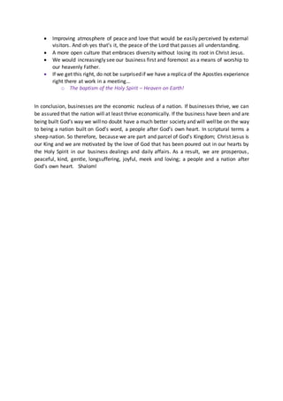  Improving atmosphere of peace and love that would be easily perceived by external
visitors. And oh yes that’s it, the peace of the Lord that passes all understanding.
 A more open culture that embraces diversity without losing its root in Christ Jesus.
 We would increasingly see our business first and foremost as a means of worship to
our heavenly Father.
 If we get this right, do not be surprised if we have a replica of the Apostles experience
right there at work in a meeting…
o The baptism of the Holy Spirit – Heaven on Earth!
In conclusion, businesses are the economic nucleus of a nation. If businesses thrive, we can
be assured that the nation will at least thrive economically. If the business have been and are
being built God’s way we willno doubt have a much better society and will wellbe on the way
to being a nation built on God’s word, a people after God’s own heart. In scriptural terms a
sheep nation. So therefore, because we are part and parcel of God’s Kingdom; Christ Jesus is
our King and we are motivated by the love of God that has been poured out in our hearts by
the Holy Spirit in our business dealings and daily affairs. As a result, we are prosperous,
peaceful, kind, gentle, longsuffering, joyful, meek and loving; a people and a nation after
God’s own heart. Shalom!
 