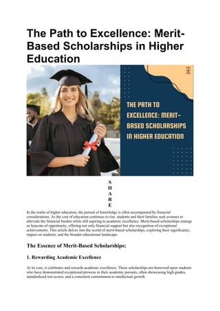 The Path to Excellence: Merit-
Based Scholarships in Higher
Education
S
H
A
R
E
In the realm of higher education, the pursuit of knowledge is often accompanied by financial
considerations. As the cost of education continues to rise, students and their families seek avenues to
alleviate the financial burden while still aspiring to academic excellence. Merit-based scholarships emerge
as beacons of opportunity, offering not only financial support but also recognition of exceptional
achievements. This article delves into the world of merit-based scholarships, exploring their significance,
impact on students, and the broader educational landscape.
The Essence of Merit-Based Scholarships:
1. Rewarding Academic Excellence
At its core, it celebrates and rewards academic excellence. These scholarships are bestowed upon students
who have demonstrated exceptional prowess in their academic pursuits, often showcasing high grades,
standardized test scores, and a consistent commitment to intellectual growth.
 