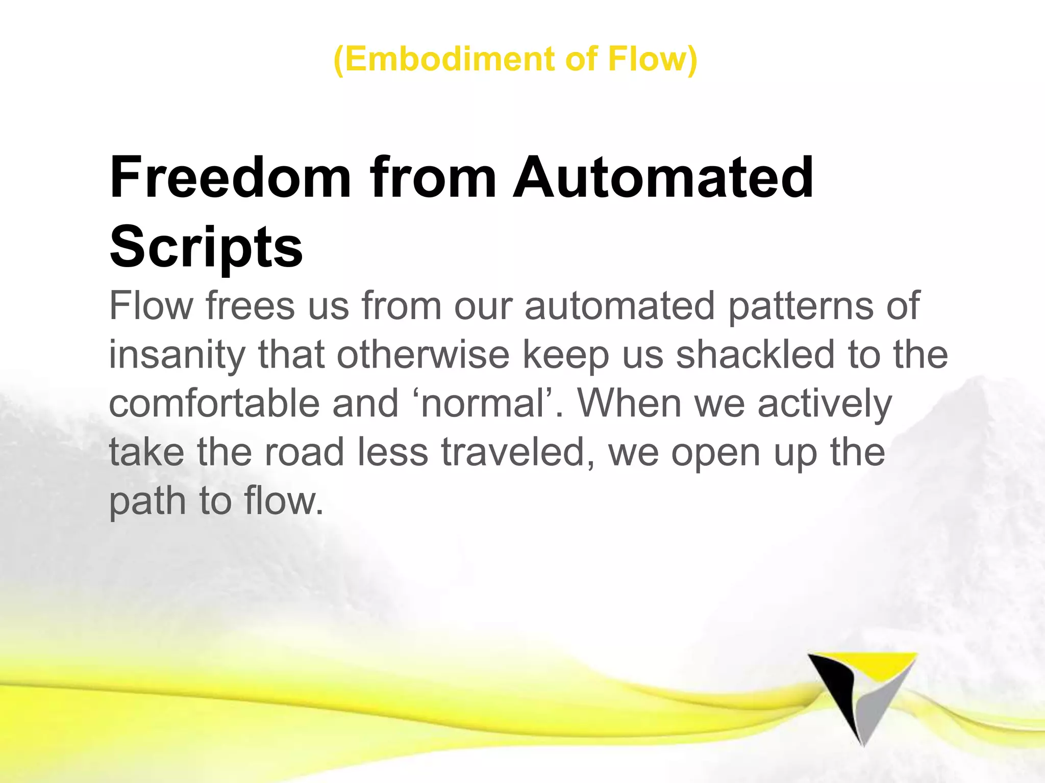 Mastery
Striving for excellence gives us an unlimited
scope to perform, whilst a desire to win induces
fear that pollutes our mind and body limiting our
ability. When we aim to master the task, we learn
to become the master of our minds. In doing so,
our biggest challenges become our greatest
opportunities.
1 2 3 4 5 6 7 8 9 10 11 12 13 14 15 16 17 18 19 20 21
Flow Mindset Preparing for Flow Sustaining Flow
The	
  Flow	
  Centre	
  -­‐	
  2016	
  
 