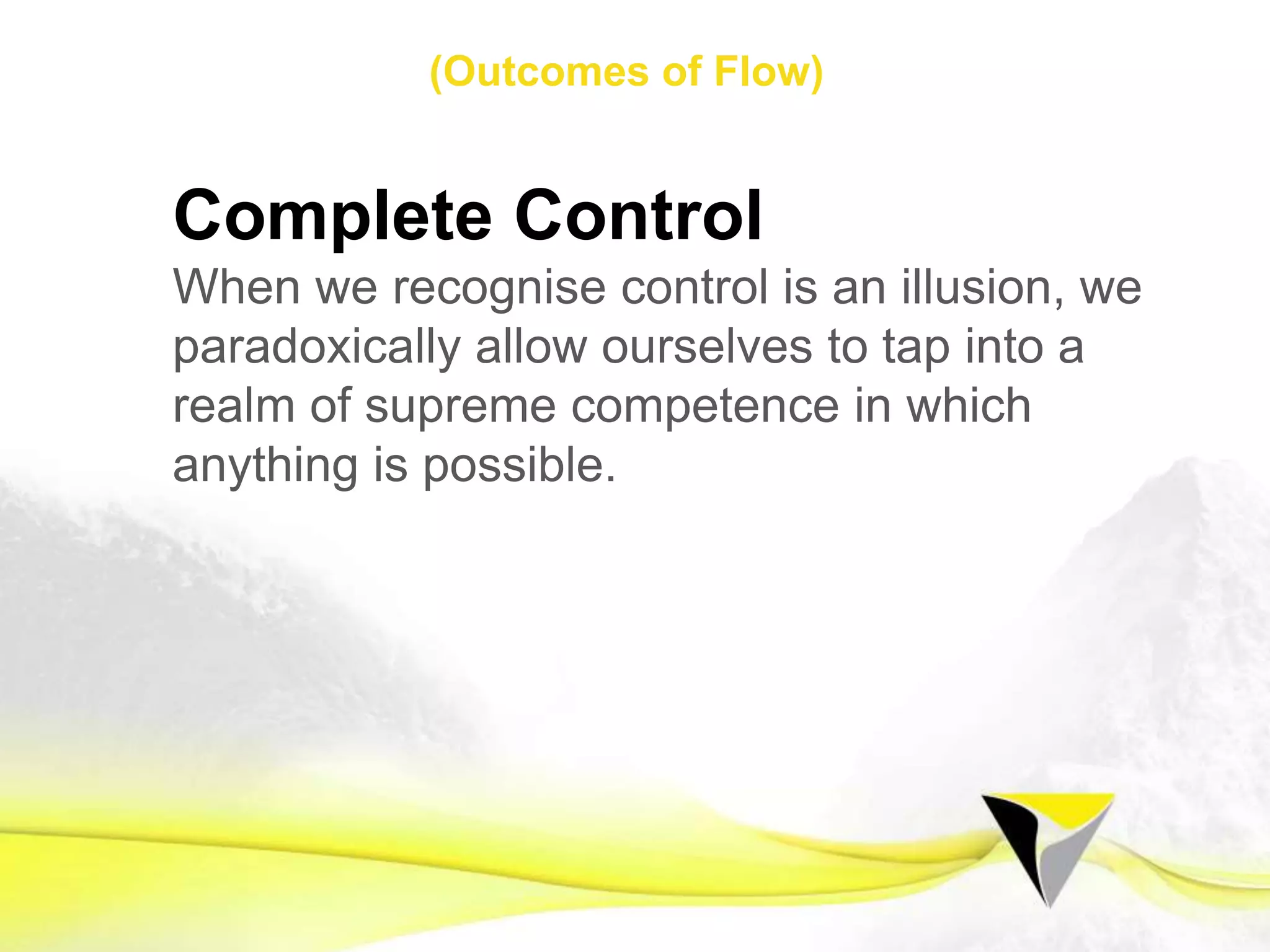 Clear Vision
Flow appears when we have crystal clear
visions that act as blueprints for the body to
perform from.
Dream a dream and let the ﬁlm roll.
1 2 3 4 5 6 7 8 9 10 11 12 13 14 15 16 17 18 19 20 21
Flow Mindset Preparing for Flow Sustaining Flow
The	
  Flow	
  Centre	
  -­‐	
  2016	
  
 