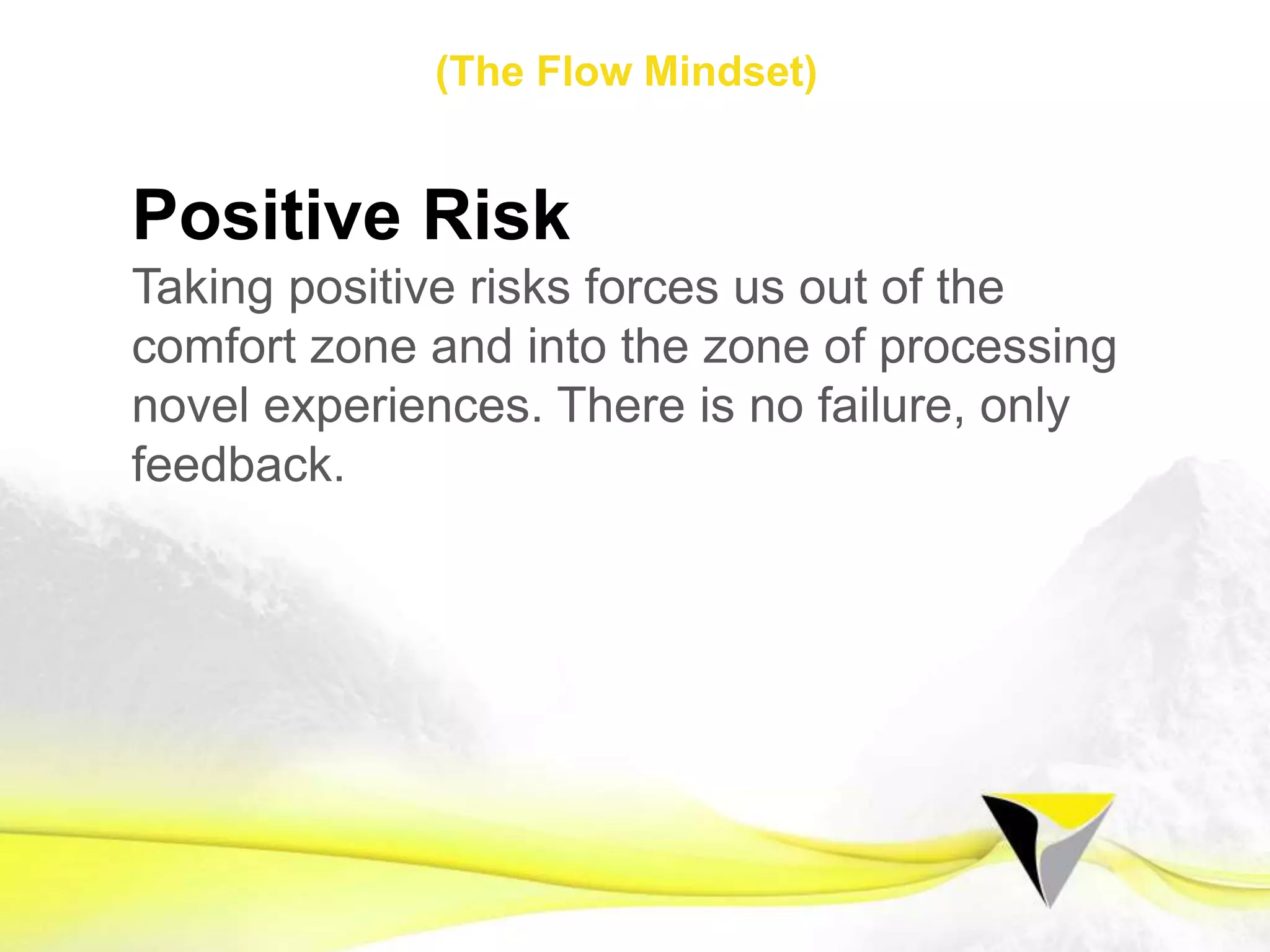 -  Stage 1 –
Initially we must educate ourselves and
learn to change our mindset. If we
change our approach and allow a ﬂow
mindset to embed in our psyche, ﬂow
states will become second nature and a
standard way of operating as required.
Flow Mindset
The	
  Flow	
  Centre	
  -­‐	
  2016	
  
 