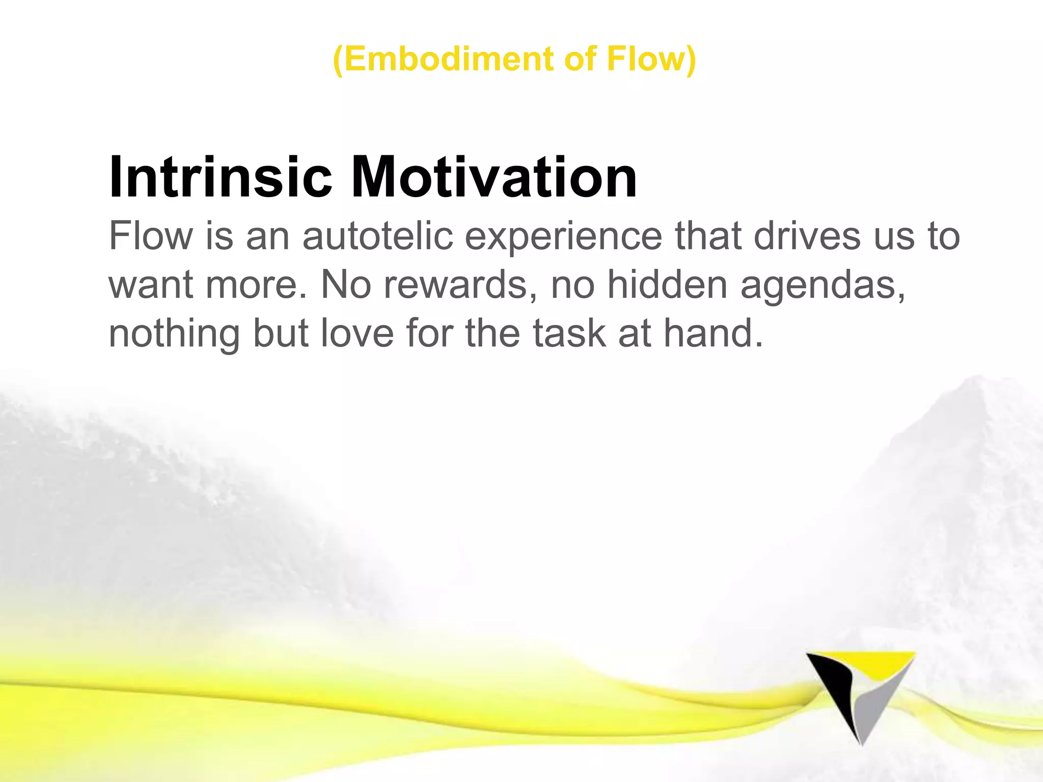 Flow Seeker
Flow is a unique state that we can learn to
embody, sustain, and recreate. Opportunities
for ﬂow exist all around us. When our mind is
searching for opportunities to ﬁnd ﬂow in our
day-to-day, we create a powerful intention
and start opening the gates to ﬂow.
1 2 3 4 5 6 7 8 9 10 11 12 13 14 15 16 17 18 19 20 21
Flow Mindset Preparing for Flow Sustaining Flow
The	
  Flow	
  Centre	
  -­‐	
  2016	
  
 