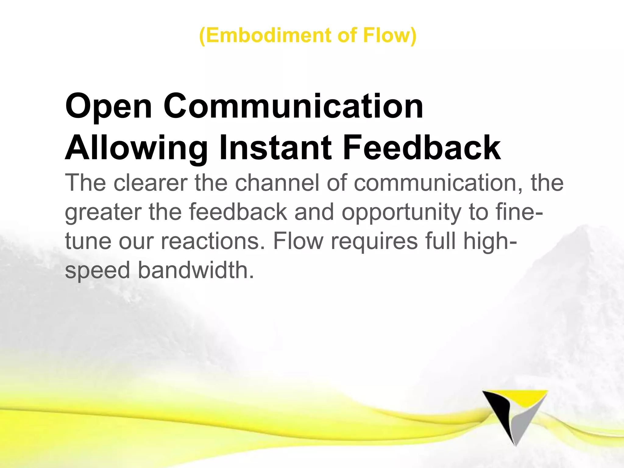 Authentic Reality
Finding our true north frees us from our
automated patterns of insanity that otherwise
keep us shackled to the comfortable and
‘normal’. In ﬂow, there is no room for mind-
games; we must open our eyes to the honest
reality of any experience.
1 2 3 4 5 6 7 8 9 10 11 12 13 14 15 16 17 18 19 20 21
Flow Mindset Preparing for Flow Sustaining Flow
The	
  Flow	
  Centre	
  -­‐	
  2016	
  
 