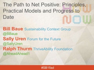 Bill Baue Sustainability Context Group
@BBaue
Sally Uren Forum for the Future
@SallyUren
Ralph Thurm ThriveAbility Foundation
@AheadAhead1
#SB15sd
The Path to Net Positive: Principles,
Practical Models and Progress to
Date
 