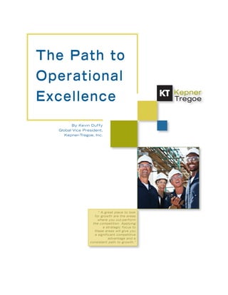 The Path to
Operational
Excellence
        By Kevin Duffy
  Global Vice President,
     Kepner-Tregoe, Inc.




                      “ A great place to look
                    for growth are the areas
                      where you out-perform
                   the competition. Applying
                         a strategic focus to
                    these areas will give you
                    a significant competitive
                             advantage and a
                 consistent path to growth.”




                                                1
 
