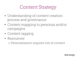 Content Strategy 
• 
Understanding of content creation process and governance 
• 
Content mapping to personas and/or campaigns 
• 
Content tagging 
• 
Resources! 
– 
Personalization requires lots of content  