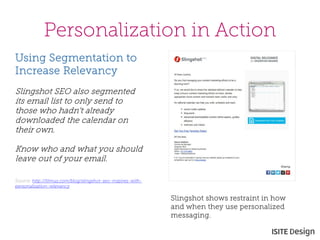 Personalization in Action 
Slingshot shows restraint in how and when they use personalized messaging. 
Using Segmentation to Increase Relevancy 
Slingshot SEO also segmented its email list to only send to those who hadn't already downloaded the calendar on their own. 
Know who and what you should leave out of your email. 
Source: http://litmus.com/blog/slingshot-seo-inspires-with- personalization-relevancy 
 