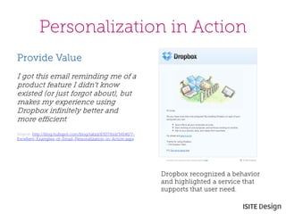 Personalization in Action 
Provide Value 
I got this email reminding me of a product feature I didn't know existed (or just forgot about), but makes my experience using Dropbox infinitely better and more efficient. 
Source: http://blog.hubspot.com/blog/tabid/6307/bid/34146/7- Excellent-Examples-of-Email-Personalization-in-Action.aspx 
Dropbox recognized a behavior and highlighted a service that supports that user need.  