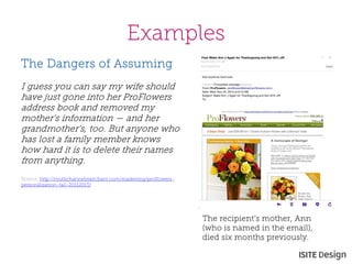 Examples 
The recipient’s mother, Ann (who is named in the email), died six months previously. 
The Dangers of Assuming 
I guess you can say my wife should have just gone into her ProFlowers address book and removed my mother’s information — and her grandmother’s, too. But anyone who has lost a family member knows how hard it is to delete their names from anything. 
Source: http://multichannelmerchant.com/marketing/proflowers- personalization-fail-20112013/ 
 