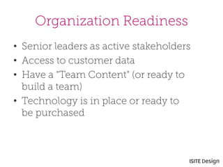 Organization Readiness 
• 
Senior leaders as active stakeholders 
• 
Access to customer data 
• 
Have a “Team Content” (or ready to build a team) 
• 
Technology is in place or ready to be purchased  