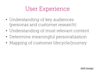 User Experience 
• 
Understanding of key audiences (personas and customer research) 
• 
Understanding of most relevant content 
• 
Determine meaningful personalization 
• 
Mapping of customer lifecycle/journey  