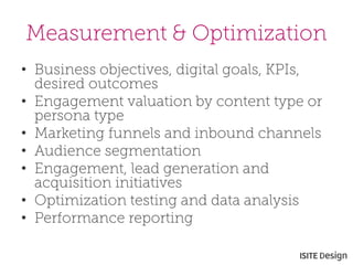 Measurement & Optimization 
• 
Business objectives, digital goals, KPIs, desired outcomes 
• 
Engagement valuation by content type or persona type 
• 
Marketing funnels and inbound channels 
• 
Audience segmentation 
• 
Engagement, lead generation and acquisition initiatives 
• 
Optimization testing and data analysis 
• 
Performance reporting  