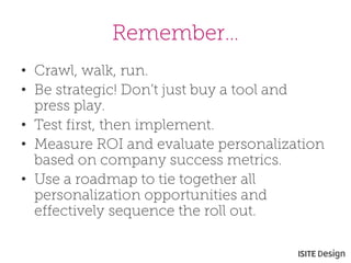 Remember… 
• 
Crawl, walk, run. 
• 
Be strategic! Don’t just buy a tool and press play. 
• 
Test first, then implement. 
• 
Measure ROI and evaluate personalization based on company success metrics. 
• 
Use a roadmap to tie together all personalization opportunities and effectively sequence the roll out.  