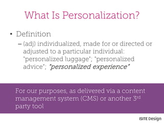 • 
Definition 
– 
(adj) individualized, made for or directed or adjusted to a particular individual: "personalized luggage"; "personalized advice”; “personalized experience” 
What Is Personalization? 
For our purposes, as delivered via a content management system (CMS) or another 3rd party tool  