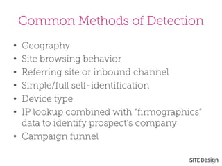 Common Methods of Detection 
• 
Geography 
• 
Site browsing behavior 
• 
Referring site or inbound channel 
• 
Simple/full self-identification 
• 
Device type 
• 
IP lookup combined with “firmographics” data to identify prospect’s company 
• 
Campaign funnel  