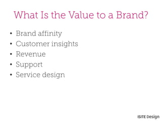 What Is the Value to a Brand? 
• 
Brand affinity 
• 
Customer insights 
• 
Revenue 
• 
Support 
• 
Service design  