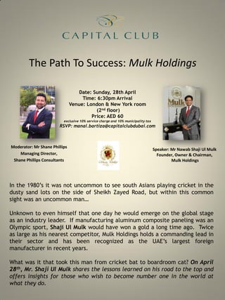 The Path To Success: Mulk Holdings
Moderator: Mr Shane Phillips
Managing Director,
Shane Phillips Consultants
Speaker: Mr Nawab Shaji Ul Mulk
Founder, Owner & Chairman,
Mulk Holdings
Date: Sunday, 28th April
Time: 6:30pm Arrival
Venue: London & New York room
(2nd floor)
Price: AED 60
exclusive 10% service charge and 10% municipality tax
RSVP: manal.bartiza@capitalclubdubai.com
In the 1980’s it was not uncommon to see south Asians playing cricket in the
dusty sand lots on the side of Sheikh Zayed Road, but within this common
sight was an uncommon man…
Unknown to even himself that one day he would emerge on the global stage
as an industry leader. If manufacturing aluminum composite paneling was an
Olympic sport, Shaji Ul Mulk would have won a gold a long time ago. Twice
as large as his nearest competitor, Mulk Holdings holds a commanding lead in
their sector and has been recognized as the UAE’s largest foreign
manufacturer in recent years.
What was it that took this man from cricket bat to boardroom cat? On April
28th, Mr. Shaji Ul Mulk shares the lessons learned on his road to the top and
offers insights for those who wish to become number one in the world at
what they do.
 