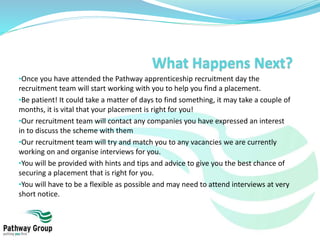 •Once you have attended the Pathway apprenticeship recruitment day the
recruitment team will start working with you to help you find a placement.
•Be patient! It could take a matter of days to find something, it may take a couple of
months, it is vital that your placement is right for you!
•Our recruitment team will contact any companies you have expressed an interest
in to discuss the scheme with them
•Our recruitment team will try and match you to any vacancies we are currently
working on and organise interviews for you.
•You will be provided with hints and tips and advice to give you the best chance of
securing a placement that is right for you.
•You will have to be a flexible as possible and may need to attend interviews at very
short notice.
 