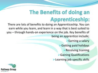 There are lots of benefits to doing an Apprenticeship. You can
earn while you learn, and learn in a way that is best suited to
you – through hands-on experience on the job. Key benefits of
being an apprentice include;
Earning a salary
Getting paid holidays
Receiving training
Gaining Qualifications
Learning job specific skills
 