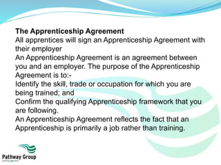 The Apprenticeship Agreement
All apprentices will sign an Apprenticeship Agreement with
their employer
An Apprenticeship Agreement is an agreement between
you and an employer. The purpose of the Apprenticeship
Agreement is to:-
Identify the skill, trade or occupation for which you are
being trained; and
Confirm the qualifying Apprenticeship framework that you
are following.
An Apprenticeship Agreement reflects the fact that an
Apprenticeship is primarily a job rather than training.
 