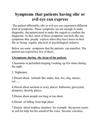 Symptoms that patients having sihr or
evil eye can express
The patient affected by sihr or evil eye can experience different
kind of symptoms. Those symptoms are not enough to make
diagnostic, the patient need to make the ruqyah to confirm the
diagnostic. In fact, most of those symptoms can look like any
symptoms that people express when they have stress in their
life or facing regular physical or psychological sickness.
Below are some symptoms that the patients can manifest. The
patient can experience few of them.
I.Symptoms during the sleep of the patient.
1.Insomnia or perturbed sleeping l:waking up few times during
the night.
2. Nightmare
3.Dream about Animals like snake, lion, fox, dog, mouse,
cat…..
4.Dream about unclean or scary places: bathroom, graveyard,
dumpster, drearily places.
5.Dream about people too long or too short.
6.Dream of falling from high place.
7.Dream about helpless situation: for example the person wants
to call for help but the sound of the voice become voiceless.
 