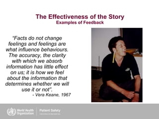 The Effectiveness of the Story
Examples of Feedback
“Facts do not change
feelings and feelings are
what influence behaviours.
The accuracy, the clarity
with which we absorb
information has little effect
on us; it is how we feel
about the information that
determines whether we will
use it or not”.
- Vera Keane, 1967
 