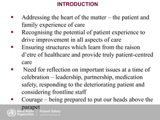 INTRODUCTION
 Addressing the heart of the matter – the patient and
family experience of care
 Recognising the potential of patient experience to
drive improvement in all aspects of care
 Ensuring structures which learn from the raison
d’etre of healthcare and provide truly patient-centred
care
 Need for reflection on important issues at a time of
celebration – leadership, partnership, medication
safety, responding to the deteriorating patient and
considering frontline staff
 Courage – being prepared to put our heads above the
parapet
 