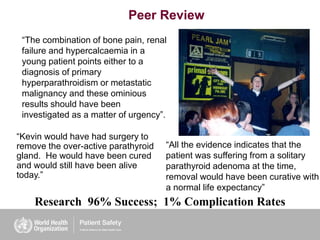 Peer Review
Research 96% Success; 1% Complication Rates
“All the evidence indicates that the
patient was suffering from a solitary
parathyroid adenoma at the time,
removal would have been curative with
a normal life expectancy”
“The combination of bone pain, renal
failure and hypercalcaemia in a
young patient points either to a
diagnosis of primary
hyperparathroidism or metastatic
malignancy and these ominious
results should have been
investigated as a matter of urgency”.
“Kevin would have had surgery to
remove the over-active parathyroid
gland. He would have been cured
and would still have been alive
today.”
 