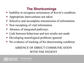 The Shortcomings
 Inability to recognise seriousness of Kevin’s condition
 Appropriate interventions not taken
 Selective and incomplete transmission of information.
 Non receipting of vital information
 Absence of integrated pathways
 Link between behaviour and test results not made
 Developing neurological problems ignored
 No evidence of tracking of his deteriorating condition
ABSENCE OF DIRECT COMMUNICATION
WITH THE PATIENT
 