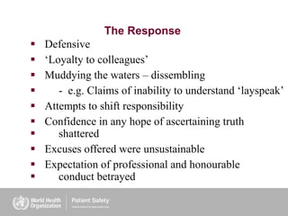 The Response
 Defensive
 ‘Loyalty to colleagues’
 Muddying the waters – dissembling
 - e.g. Claims of inability to understand ‘layspeak’
 Attempts to shift responsibility
 Confidence in any hope of ascertaining truth
 shattered
 Excuses offered were unsustainable
 Expectation of professional and honourable
 conduct betrayed
 