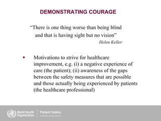 DEMONSTRATING COURAGE
“There is one thing worse than being blind
and that is having sight but no vision”
Helen Keller
 Motivations to strive for healthcare
improvement, e.g. (i) a negative experience of
care (the patient); (ii) awareness of the gaps
between the safety measures that are possible
and those actually being experienced by patients
(the healthcare professional)
 