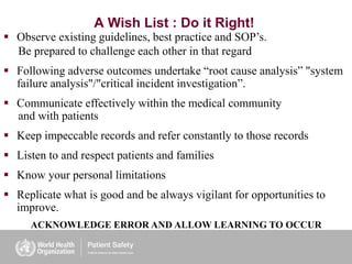A Wish List : Do it Right!
 Observe existing guidelines, best practice and SOP’s.
Be prepared to challenge each other in that regard
 Following adverse outcomes undertake “root cause analysis” "system
failure analysis"/"critical incident investigation”.
 Communicate effectively within the medical community
and with patients
 Keep impeccable records and refer constantly to those records
 Listen to and respect patients and families
 Know your personal limitations
 Replicate what is good and be always vigilant for opportunities to
improve.
ACKNOWLEDGE ERROR AND ALLOW LEARNING TO OCCUR
 