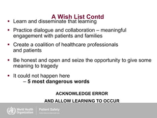 A Wish List Contd
 Learn and disseminate that learning
 Practice dialogue and collaboration – meaningful
engagement with patients and families
 Create a coalition of healthcare professionals
and patients
 Be honest and open and seize the opportunity to give some
meaning to tragedy
 It could not happen here
– 5 most dangerous words
ACKNOWLEDGE ERROR
AND ALLOW LEARNING TO OCCUR
 