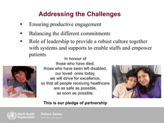 Addressing the Challenges
 Ensuring productive engagement
 Balancing the different commitments
 Role of leadership to provide a robust culture together
with systems and supports to enable staffs and empower
patients
In honour of
those who have died,
those who have been left disabled,
our loved ones today,
we will strive for excellence,
so that all people receiving healthcare
are as safe as possible,
as soon as possible.
This is our pledge of partnership
 