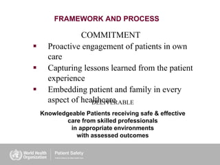 FRAMEWORK AND PROCESS
COMMITMENT
 Proactive engagement of patients in own
care
 Capturing lessons learned from the patient
experience
 Embedding patient and family in every
aspect of healthcareDELIVERABLE
Knowledgeable Patients receiving safe & effective
care from skilled professionals
in appropriate environments
with assessed outcomes
 