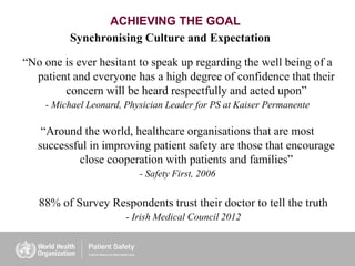 ACHIEVING THE GOAL
“No one is ever hesitant to speak up regarding the well being of a
patient and everyone has a high degree of confidence that their
concern will be heard respectfully and acted upon”
- Michael Leonard, Physician Leader for PS at Kaiser Permanente
Synchronising Culture and Expectation
“Around the world, healthcare organisations that are most
successful in improving patient safety are those that encourage
close cooperation with patients and families”
- Safety First, 2006
88% of Survey Respondents trust their doctor to tell the truth
- Irish Medical Council 2012
 