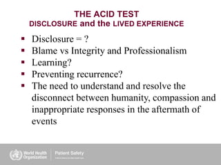  Disclosure = ?
 Blame vs Integrity and Professionalism
 Learning?
 Preventing recurrence?
 The need to understand and resolve the
disconnect between humanity, compassion and
inappropriate responses in the aftermath of
events
THE ACID TEST
DISCLOSURE and the LIVED EXPERIENCE
 