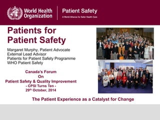 Patients for
Patient Safety
Margaret Murphy, Patient Advocate
External Lead Advisor
Patients for Patient Safety Programme
WHO Patient Safety
Canada’s Forum
On
Patient Safety & Quality Improvement
- CPSI Turns Ten -
29th October, 2014
The Patient Experience as a Catalyst for Change
 