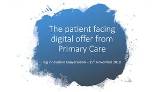 The patient facing
digital offer from
Primary Care
Big Innovation Conversation – 15th November 2018
 