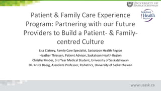 www.usask.ca
Patient & Family Care Experience
Program: Partnering with our Future
Providers to Build a Patient- & Family-
centred Culture
Lisa Clatney, Family Care Specialist, Saskatoon Health Region
Heather Thiessen, Patient Advisor, Saskatoon Health Region
Christie Kimber, 3rd Year Medical Student, University of Saskatchewan
Dr. Krista Baerg, Associate Professor, Pediatrics, University of Saskatchewan
 