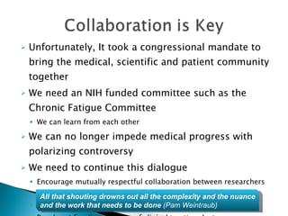 Unfortunately, It took a congressional mandate to bring the medical, scientific and patient community together We need an NIH funded committee such as the Chronic Fatigue Committee We can learn from each other  We can no longer impede medical progress with polarizing controversy We need to continue this dialogue Encourage mutually respectful collaboration between researchers and clinicians Include patient participation Reach out for diverse views of clinical treating doctors All that shouting drowns out all the complexity and the nuance and the work that needs to be done  (Pam Weintraub) 